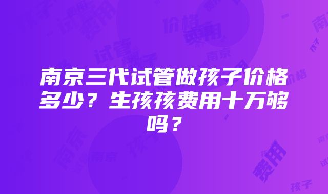 南京三代试管做孩子价格多少？生孩孩费用十万够吗？