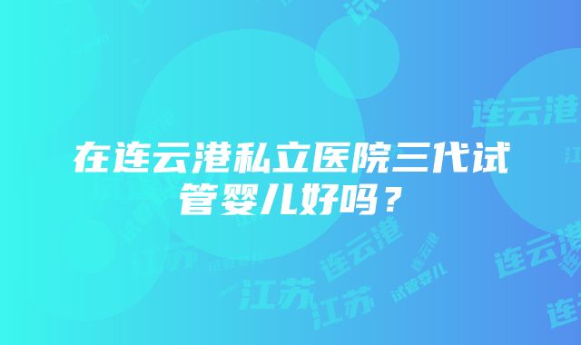 在连云港私立医院三代试管婴儿好吗？