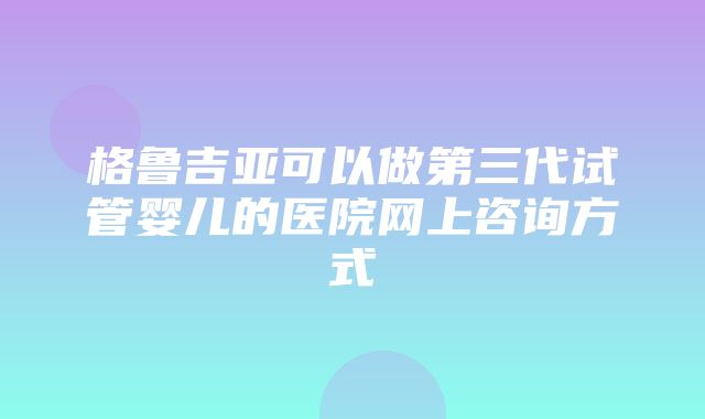 格鲁吉亚可以做第三代试管婴儿的医院网上咨询方式