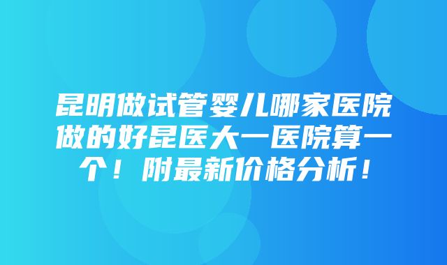 昆明做试管婴儿哪家医院做的好昆医大一医院算一个！附最新价格分析！