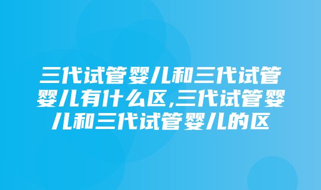 三代试管婴儿和三代试管婴儿有什么区,三代试管婴儿和三代试管婴儿的区