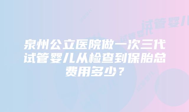 泉州公立医院做一次三代试管婴儿从检查到保胎总费用多少？