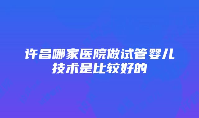 许昌哪家医院做试管婴儿技术是比较好的