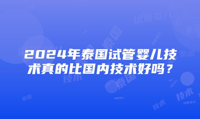 2024年泰国试管婴儿技术真的比国内技术好吗？