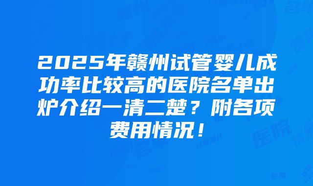 2025年赣州试管婴儿成功率比较高的医院名单出炉介绍一清二楚？附各项费用情况！