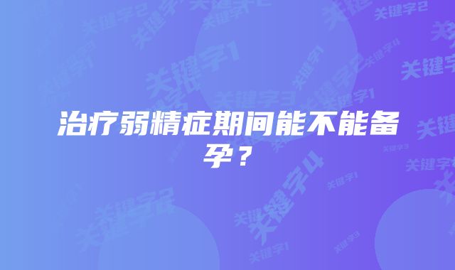 治疗弱精症期间能不能备孕？