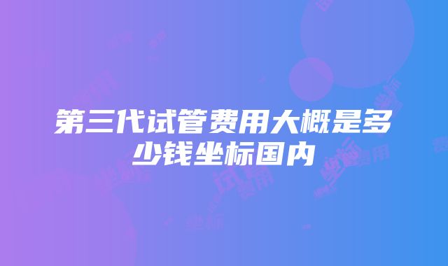 第三代试管费用大概是多少钱坐标国内