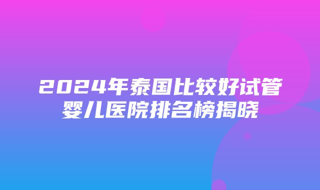 2024年泰国比较好试管婴儿医院排名榜揭晓