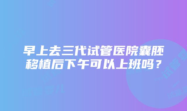 早上去三代试管医院囊胚移植后下午可以上班吗？