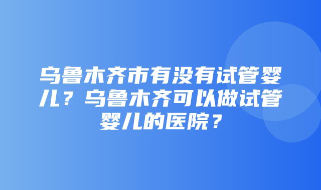 乌鲁木齐市有没有试管婴儿？乌鲁木齐可以做试管婴儿的医院？