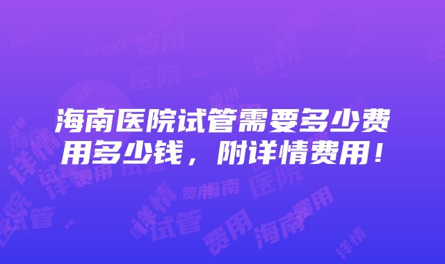 海南医院试管需要多少费用多少钱，附详情费用！