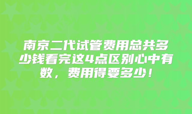 南京二代试管费用总共多少钱看完这4点区别心中有数，费用得要多少！