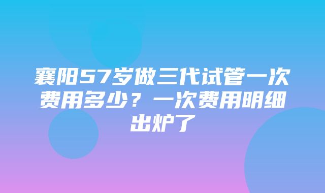 襄阳57岁做三代试管一次费用多少？一次费用明细出炉了