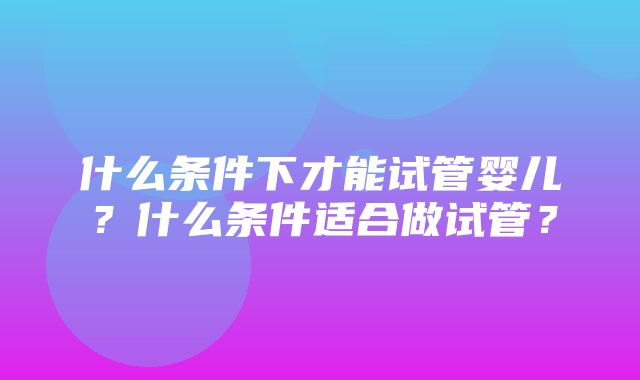 什么条件下才能试管婴儿？什么条件适合做试管？