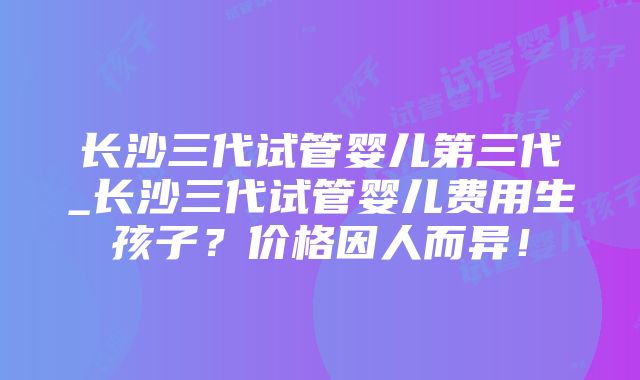 长沙三代试管婴儿第三代_长沙三代试管婴儿费用生孩子？价格因人而异！