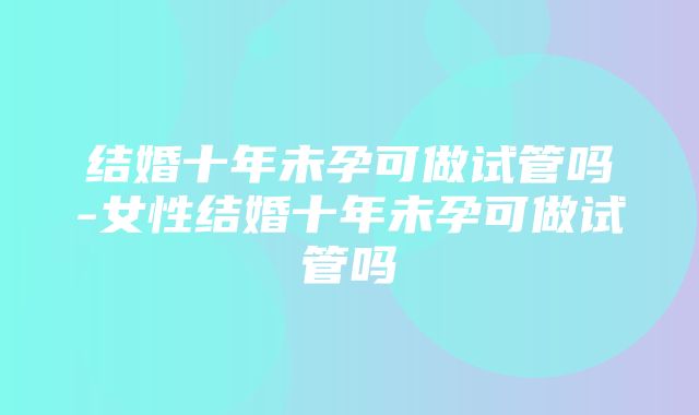 结婚十年未孕可做试管吗-女性结婚十年未孕可做试管吗