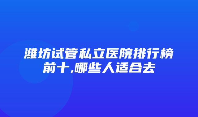 潍坊试管私立医院排行榜前十,哪些人适合去