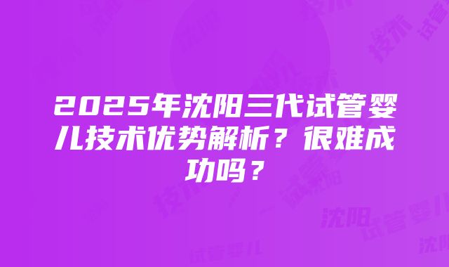 2025年沈阳三代试管婴儿技术优势解析？很难成功吗？