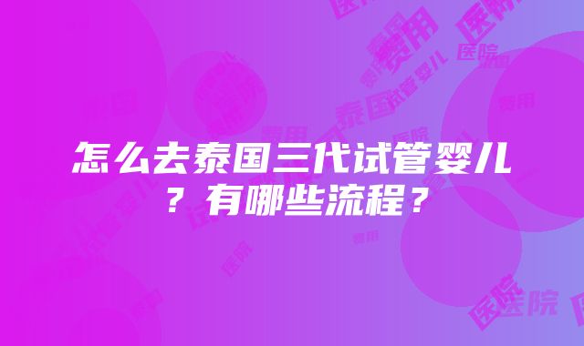 怎么去泰国三代试管婴儿？有哪些流程？