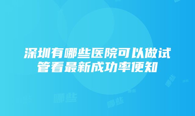 深圳有哪些医院可以做试管看最新成功率便知