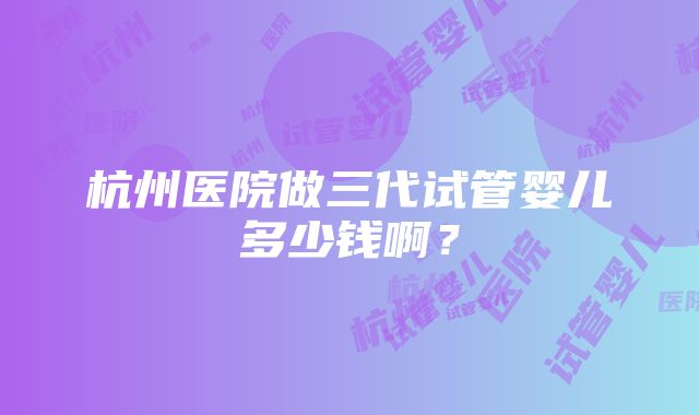 杭州医院做三代试管婴儿多少钱啊？