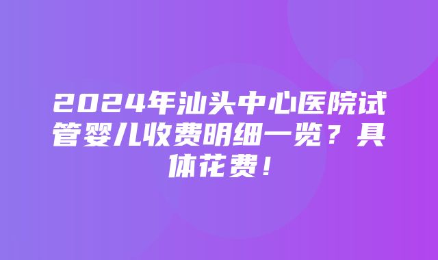 2024年汕头中心医院试管婴儿收费明细一览？具体花费！