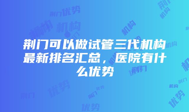 荆门可以做试管三代机构最新排名汇总，医院有什么优势