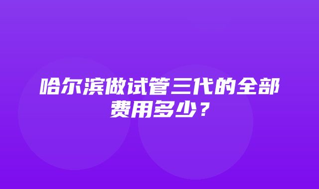 哈尔滨做试管三代的全部费用多少？