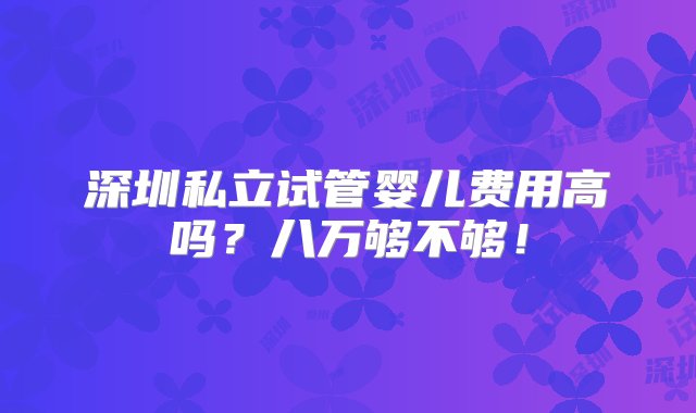 深圳私立试管婴儿费用高吗？八万够不够！