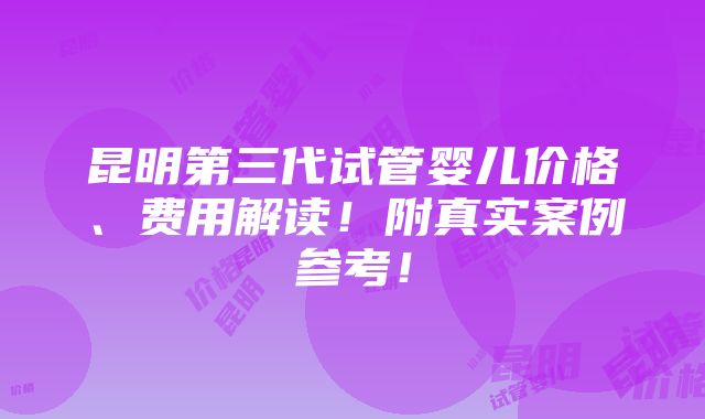 昆明第三代试管婴儿价格、费用解读！附真实案例参考！