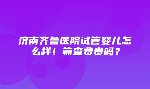 济南齐鲁医院试管婴儿怎么样！筛查费贵吗？