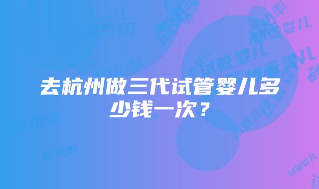 去杭州做三代试管婴儿多少钱一次？