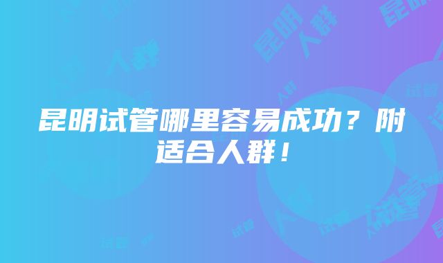 昆明试管哪里容易成功？附适合人群！