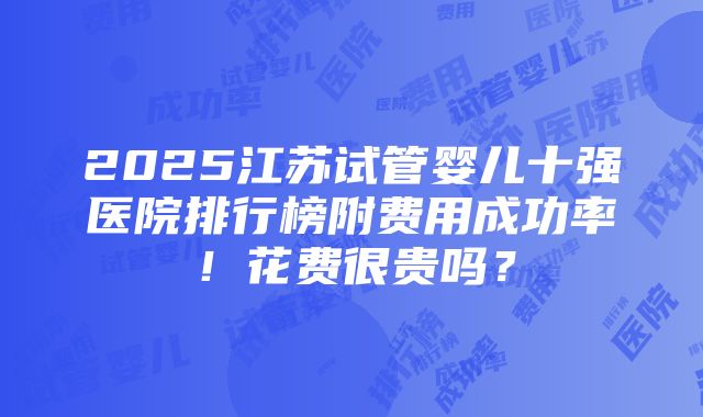 2025江苏试管婴儿十强医院排行榜附费用成功率！花费很贵吗？