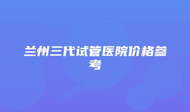 兰州三代试管医院价格参考