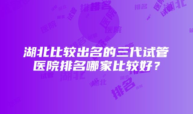 湖北比较出名的三代试管医院排名哪家比较好？