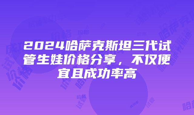 2024哈萨克斯坦三代试管生娃价格分享，不仅便宜且成功率高