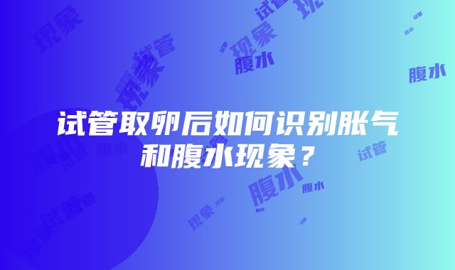 试管取卵后如何识别胀气和腹水现象？