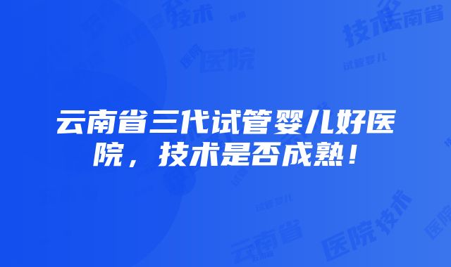 云南省三代试管婴儿好医院，技术是否成熟！