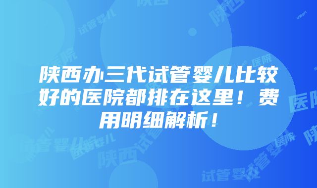 陕西办三代试管婴儿比较好的医院都排在这里！费用明细解析！