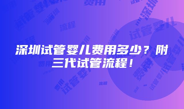 深圳试管婴儿费用多少？附三代试管流程！