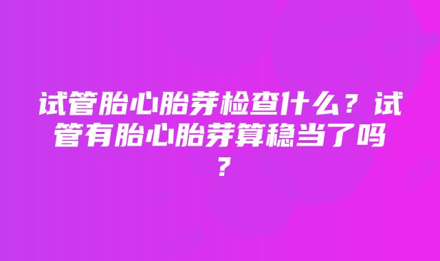 试管胎心胎芽检查什么？试管有胎心胎芽算稳当了吗？