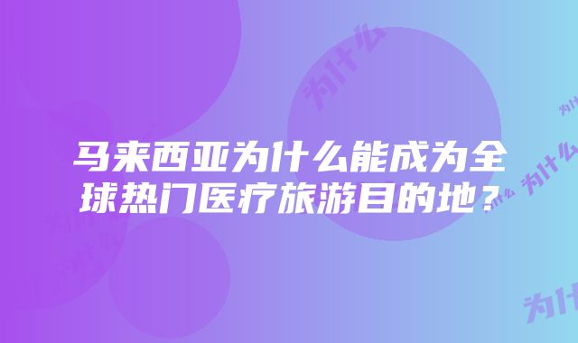 马来西亚为什么能成为全球热门医疗旅游目的地？