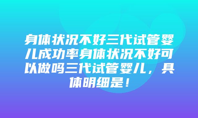 身体状况不好三代试管婴儿成功率身体状况不好可以做吗三代试管婴儿，具体明细是！