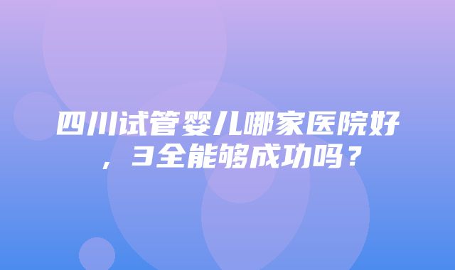 四川试管婴儿哪家医院好，3全能够成功吗？