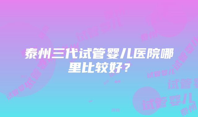 泰州三代试管婴儿医院哪里比较好？