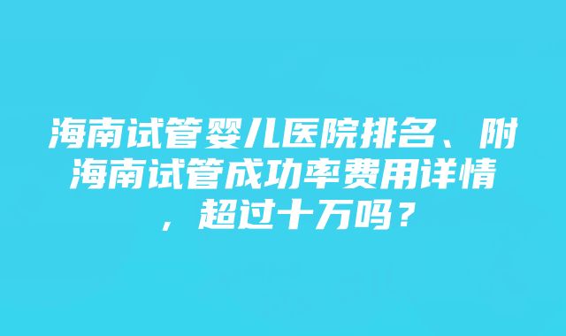 海南试管婴儿医院排名、附海南试管成功率费用详情，超过十万吗？