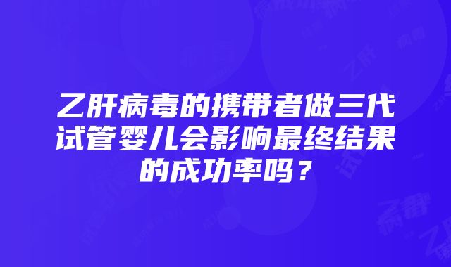 乙肝病毒的携带者做三代试管婴儿会影响最终结果的成功率吗？