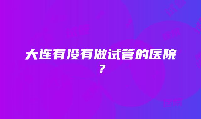 大连有没有做试管的医院？