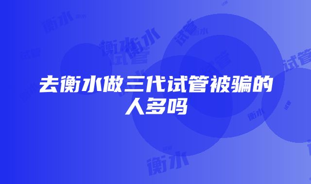 去衡水做三代试管被骗的人多吗